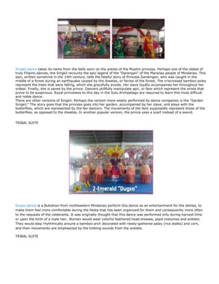 Singkil dance takes its name from the bells worn on the ankles of the Muslim princess. Perhaps one of the oldest of
truly Filipino dances, the Singkil recounts the epic legend of the "Darangan" of the Maranao people of Mindanao. This
epic, written sometime in the 14th century, tells the fateful story of Princess Gandingan, who was caught in the
middle of a forest during an earthquake caused by the diwatas, or fairies of the forest. The criscrossed bamboo poles
represent the trees that were falling, which she gracefully avoids. Her slave loyally accompanies her throughout her
ordeal. Finally, she is saved by the prince. Dancers skillfully manipulate apir, or fans which represent the winds that
prove to be auspicious. Royal princesses to this day in the Sulu Archipelago are required to learn this most difficult
and noble dance.
There are other versions of Singkil. Perhaps the version more widely performed by dance companies is the "Garden
Singkil." The story goes that the princess goes into her garden, accompanied by her slave, and plays with the
butterflies, which are represented by the fan dancers. The movements of the fans supposedly represent those of the
butterflies, as opposed to the diwatas. In another popular version, the prince uses a scarf instead of a sword.


TRIBAL SUITE




Dugso dance is a Bukidnon from northeastern Mindanao perform this dance as an entertainment for the deities, to
make them feel more comfortable during the fiesta that has been organized for them and consequently more often
to the requests of the celebrants. It was originally thought that this dance was performed only during harvest time
or upon the birth of a male heir. Women would wear colorful feathered head dresses, plaid costumes and anklets.
They would step rhythmically around a bamboo arch decorated with newly-gathered palay (rice stalks) and corn,
and their movements are emphasized by the tinkling sounds from the anklets.

TRIBAL SUITE
 