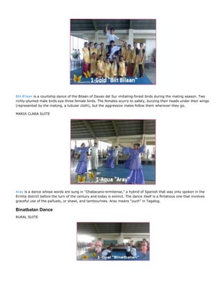 Blit B'laan is a courtship dance of the Bilaan of Davao del Sur imitating forest birds during the mating season. Two
richly-plumed male birds eye three female birds. The females scurry to safety, burying their heads under their wings
(represented by the malong, a tubular cloth), but the aggressive males follow them wherever they go.

MARIA CLARA SUITE




Aray is a dance whose words are sung in "Chabacano-ermitense," a hybrid of Spanish that was only spoken in the
Ermita district before the turn of the century and today is extinct. The dance itself is a flirtatious one that involves
graceful use of the pañuelo, or shawl, and tambourines. Aray means "ouch" in Tagalog.

Binatbatan Dance
RURAL SUITE
 