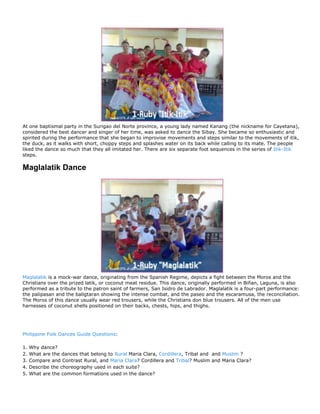 At one baptismal party in the Surigao del Norte province, a young lady named Kanang (the nickname for Cayetana),
considered the best dancer and singer of her time, was asked to dance the Sibay. She became so enthusiastic and
spirited during the performance that she began to improvise movements and steps similar to the movements of itik,
the duck, as it walks with short, choppy steps and splashes water on its back while calling to its mate. The people
liked the dance so much that they all imitated her. There are six separate foot sequences in the series of Itik-Itik
steps.

Maglalatik Dance




Maglalatik is a mock-war dance, originating from the Spanish Regime, depicts a fight between the Moros and the
Christians over the prized latik, or coconut meat residue. This dance, originally performed in Biñan, Laguna, is also
performed as a tribute to the patron saint of farmers, San Isidro de Labrador. Maglalatik is a four-part performance:
the palipasan and the baligtaran showing the intense combat, and the paseo and the escaramusa, the reconciliation.
The Moros of this dance usually wear red trousers, while the Christians don blue trousers. All of the men use
harnesses of coconut shells positioned on their backs, chests, hips, and thighs.




Philippine Folk Dances Guide Questions:

1.   Why dance?
2.   What are the dances that belong to Rural Maria Clara, Cordillera, Tribal and and Muslim ?
3.   Compare and Contrast Rural, and Maria Clara? Cordillera and Tribal? Muslim and Maria Clara?
4.   Describe the choreography used in each suite?
5.   What are the common formations used in the dance?
 