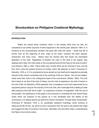 Structuralism on Philippine Creational Mythology
____________________________________________________________________________

INTRODUCTION
“Myths are sacred prose narratives which, in the society which they are told, are
considered to be truthful accounts of what happened in the remote past” (Bascom 1965: 4). It
functions as the accompanying narration that goes with cults and rituals – rituals that tell of
events such as the beginning of time, origin of the world, mankind and other species,
shamanism and many more.

Others have the reverse idea that rituals are dramatized

illustration of the myth. “Regardless of whether the myth or the ritual is the original, they
replicate each other; the myth exists on the conceptual level and the ritual on the level of action”
(Levi-Strauss, 1963, p. 232). These myths carry “events which are far removed in time, and yet
from them came the present structure of society, which still depends on them” (Francisco R.
Demetrio, 1978, p. 4). It is considered to be as ancient as man itself and is regarded as eternally
relevant to the culture it embodies and to the continuity of life as a whole. “Like art and religion,
myths have their roots in the underground base of the unconscious” (Eliade, 1963). The truth
that it bears is not that of the truth of history, but the truth of experience, the truth of nature or
the truth of life. As Demetrio (1978) explained, this is analogous to the truth experienced by an
anguished person crying for the recovery of his sick child, who eventually finds a feeling of order
after praying to God with all his might – an experience of peace, of resignation. With the use of
structuralism, the significance of this paper is thus focused on unraveling the truth behind these
myths which are products of the psyche as it has developed from the depths of the
unconscious. It is always good to go back from where it all started. Through these “living fossils”
(Francisco R. Demetrio, 1978, p. 6), specifically creational mythology, which continue to
influence the life of man, we will try to find a connection from the past to the present that might

Page

the Filipino mind and its culture.

1

just suggest the fate of humanity in the future. Ultimately, this will further help in understanding

 