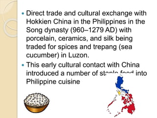  Direct trade and cultural exchange with
Hokkien China in the Philippines in the
Song dynasty (960–1279 AD) with
porcelain, ceramics, and silk being
traded for spices and trepang (sea
cucumber) in Luzon.
 This early cultural contact with China
introduced a number of staple food into
Philippine cuisine
 