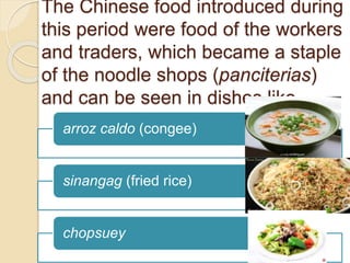 The Chinese food introduced during
this period were food of the workers
and traders, which became a staple
of the noodle shops (panciterias)
and can be seen in dishes like
arroz caldo (congee)
sinangag (fried rice)
chopsuey
 