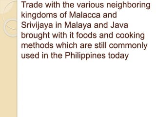 Trade with the various neighboring
kingdoms of Malacca and
Srivijaya in Malaya and Java
brought with it foods and cooking
methods which are still commonly
used in the Philippines today
 