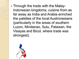  Through the trade with the Malay-
Indonesian kingdoms, cuisine from as
far away as India and Arabia enriched
the palettes of the local Austronesians
(particularly in the areas of southern
Luzon, Mindanao, Sulu, Palawan, the
Visayas and Bicol, where trade was
strongest).
 