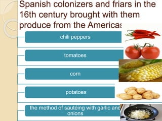 Spanish colonizers and friars in the
16th century brought with them
produce from the Americas
chili peppers
tomatoes
corn
potatoes
the method of sautéing with garlic and
onions
 