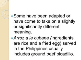 Some have been adapted or
have come to take on a slightly
or significantly different
meaning.
Arroz a la cubana (ingredients
are rice and a fried egg) served
in the Philippines usually
includes ground beef picadillo.
 