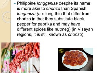  Philippine longganisa despite its name
is more akin to chorizo than Spanish
longaniza (are long thin that differ from
chorizo in that they substitute black
pepper for paprika and may have
different spices like nutmeg) (in Visayan
regions, it is still known as chorizo).
 
