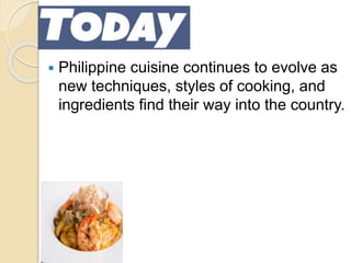 TODAY!
 Philippine cuisine continues to evolve as
new techniques, styles of cooking, and
ingredients find their way into the country.
 
