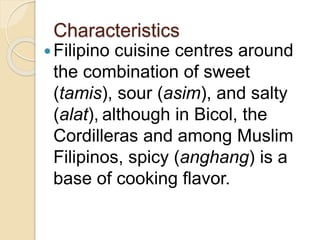 Characteristics
Filipino cuisine centres around
the combination of sweet
(tamis), sour (asim), and salty
(alat), although in Bicol, the
Cordilleras and among Muslim
Filipinos, spicy (anghang) is a
base of cooking flavor.
 