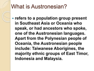What is Austronesian?
 refers to a population group present
in Southeast Asia or Oceania who
speak, or had ancestors who spoke,
one of the Austronesian languages.
Apart from the Polynesian people of
Oceania, the Austronesian people
include: Taiwanese Aborigines, the
majority ethnic groups of East Timor,
Indonesia and Malaysia.
 