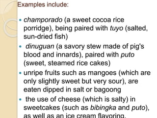 Examples include:
 champorado (a sweet cocoa rice
porridge), being paired with tuyo (salted,
sun-dried fish)
 dinuguan (a savory stew made of pig's
blood and innards), paired with puto
(sweet, steamed rice cakes)
 unripe fruits such as mangoes (which are
only slightly sweet but very sour), are
eaten dipped in salt or bagoong
 the use of cheese (which is salty) in
sweetcakes (such as bibingka and puto),
 