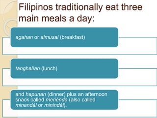 Filipinos traditionally eat three
main meals a day:
agahan or almusal (breakfast)
tanghalían (lunch)
and hapunan (dinner) plus an afternoon
snack called meriénda (also called
minandál or minindál).
 