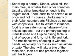  Snacking is normal. Dinner, while still the
main meal, is smaller than other countries.
Usually, either breakfast or lunch is the
largest meal. Food tends to be served all at
once and not in courses. Unlike many of
their Asian counterparts Filipinos do not eat
with chopsticks. Due to Western influence,
food is often eaten using flatware—forks,
knives, spoons—but the primary pairing of
utensils used at a Filipino dining table is
that of spoon and fork, not knife and fork.
The traditional way of eating is with the
hands, especially dry dishes such as inihaw
or prito. The diner will take a bite of the
main dish, then eat rice pressed together
with his fingers.
 