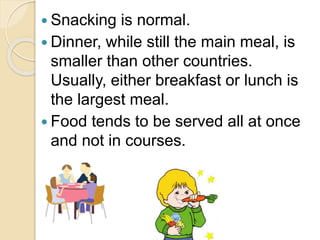  Snacking is normal.
 Dinner, while still the main meal, is
smaller than other countries.
Usually, either breakfast or lunch is
the largest meal.
 Food tends to be served all at once
and not in courses.
 