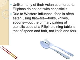  Unlike many of their Asian counterparts
Filipinos do not eat with chopsticks.
 Due to Western influence, food is often
eaten using flatware—forks, knives,
spoons—but the primary pairing of
utensils used at a Filipino dining table is
that of spoon and fork, not knife and fork.
 
