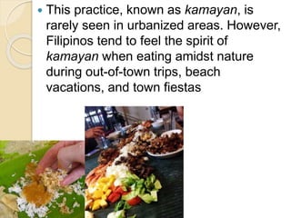  This practice, known as kamayan, is
rarely seen in urbanized areas. However,
Filipinos tend to feel the spirit of
kamayan when eating amidst nature
during out-of-town trips, beach
vacations, and town fiestas
 