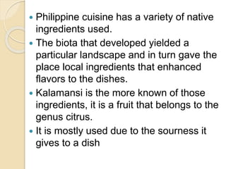  Philippine cuisine has a variety of native
ingredients used.
 The biota that developed yielded a
particular landscape and in turn gave the
place local ingredients that enhanced
flavors to the dishes.
 Kalamansi is the more known of those
ingredients, it is a fruit that belongs to the
genus citrus.
 It is mostly used due to the sourness it
gives to a dish
 