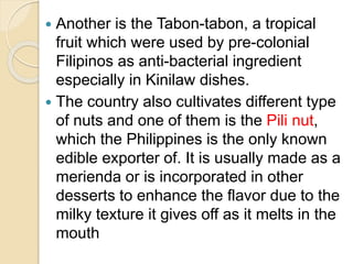  Another is the Tabon-tabon, a tropical
fruit which were used by pre-colonial
Filipinos as anti-bacterial ingredient
especially in Kinilaw dishes.
 The country also cultivates different type
of nuts and one of them is the Pili nut,
which the Philippines is the only known
edible exporter of. It is usually made as a
merienda or is incorporated in other
desserts to enhance the flavor due to the
milky texture it gives off as it melts in the
mouth
 