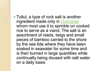  Tultul, a type of rock salt is another
ingredient made only in Guimaras
whom most use it to sprinkle on cooked
rice to serve as a viand. The salt is an
assortment of reeds, twigs and small
pieces of bamboo carried to the shore
by the sea tide where they have been
soaked in seawater for some time and
is then burned in large quantities while
continually being doused with salt water
on a daily basis
 