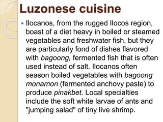Luzonese cuisine
 Ilocanos, from the rugged Ilocos region,
boast of a diet heavy in boiled or steamed
vegetables and freshwater fish, but they
are particularly fond of dishes flavored
with bagoong, fermented fish that is often
used instead of salt. Ilocanos often
season boiled vegetables with bagoong
monamon (fermented anchovy paste) to
produce pinakbet. Local specialties
include the soft white larvae of ants and
"jumping salad" of tiny live shrimp.
 