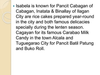  Isabela is known for Pancit Cabagan of
Cabagan, Inatata & Binallay of Ilagan
City are rice cakes prepared year-round
in the city and both famous delicacies
specially during the lenten season.
Cagayan for its famous Carabao Milk
Candy in the town Alcala and
Tuguegarao City for Pancit Batil Patung
and Buko Roll.
 