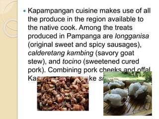  Kapampangan cuisine makes use of all
the produce in the region available to
the native cook. Among the treats
produced in Pampanga are longganisa
(original sweet and spicy sausages),
calderetang kambing (savory goat
stew), and tocino (sweetened cured
pork). Combining pork cheeks and offal,
Kapampangans make sisig.
 