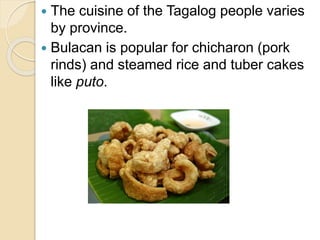  The cuisine of the Tagalog people varies
by province.
 Bulacan is popular for chicharon (pork
rinds) and steamed rice and tuber cakes
like puto.
 