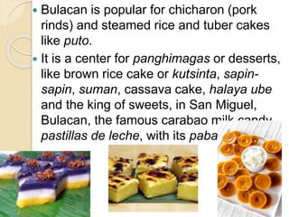  Bulacan is popular for chicharon (pork
rinds) and steamed rice and tuber cakes
like puto.
 It is a center for panghimagas or desserts,
like brown rice cake or kutsinta, sapin-
sapin, suman, cassava cake, halaya ube
and the king of sweets, in San Miguel,
Bulacan, the famous carabao milk candy
pastillas de leche, with its pabalat wrapper
 