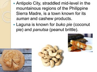  Antipolo City, straddled mid-level in the
mountainous regions of the Philippine
Sierra Madre, is a town known for its
suman and cashew products.
 Laguna is known for buko pie (coconut
pie) and panutsa (peanut brittle).
 