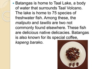  Batangas is home to Taal Lake, a body
of water that surrounds Taal Volcano.
The lake is home to 75 species of
freshwater fish. Among these, the
maliputo and tawilis are two not
commonly found elsewhere. These fish
are delicious native delicacies. Batangas
is also known for its special coffee,
kapeng barako.
 