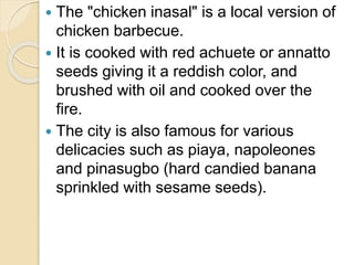  The "chicken inasal" is a local version of
chicken barbecue.
 It is cooked with red achuete or annatto
seeds giving it a reddish color, and
brushed with oil and cooked over the
fire.
 The city is also famous for various
delicacies such as piaya, napoleones
and pinasugbo (hard candied banana
sprinkled with sesame seeds).
 