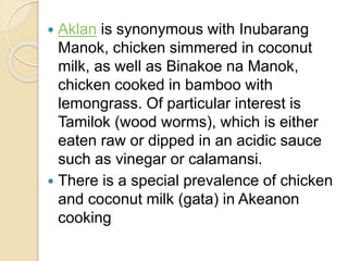  Aklan is synonymous with Inubarang
Manok, chicken simmered in coconut
milk, as well as Binakoe na Manok,
chicken cooked in bamboo with
lemongrass. Of particular interest is
Tamilok (wood worms), which is either
eaten raw or dipped in an acidic sauce
such as vinegar or calamansi.
 There is a special prevalence of chicken
and coconut milk (gata) in Akeanon
cooking
 