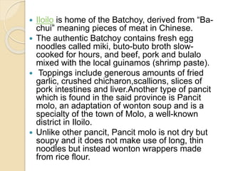  Iloilo is home of the Batchoy, derived from “Ba-
chui” meaning pieces of meat in Chinese.
 The authentic Batchoy contains fresh egg
noodles called miki, buto-buto broth slow-
cooked for hours, and beef, pork and bulalo
mixed with the local guinamos (shrimp paste).
 Toppings include generous amounts of fried
garlic, crushed chicharon,scallions, slices of
pork intestines and liver.Another type of pancit
which is found in the said province is Pancit
molo, an adaptation of wonton soup and is a
specialty of the town of Molo, a well-known
district in Iloilo.
 Unlike other pancit, Pancit molo is not dry but
soupy and it does not make use of long, thin
noodles but instead wonton wrappers made
from rice flour.
 