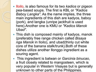  Iloilo, is also famous for its two kadios or pigeon
pea-based soups. The first is KBL or "Kadios
Baboy Langka". As the name implies, the three
main ingredients of this dish are kadyos, baboy
(pork), and langka (unripe jackfruit is used
here).Another one is KMU or "Kadios Manok
Ubad".
 This dish is composed mainly of kadyos, manok
(preferably free range chicken called Bisaya
nga Manok in Iloilo), and ubad(thinly cut white
core of the banana stalk/trunk).Both of these
dishes utilize another Ilonggo ingredient as a
souring agent.
 This ingredient is batwan or Garcinia binucao,
a fruit closely related to mangosteen, which is
very popular in Western Visayas but is generally
unknown to other parts of the Philippines.
 