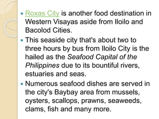  Roxas City is another food destination in
Western Visayas aside from Iloilo and
Bacolod Cities.
 This seaside city that's about two to
three hours by bus from Iloilo City is the
hailed as the Seafood Capital of the
Philippines due to its bountiful rivers,
estuaries and seas.
 Numerous seafood dishes are served in
the city's Baybay area from mussels,
oysters, scallops, prawns, seaweeds,
clams, fish and many more.
 