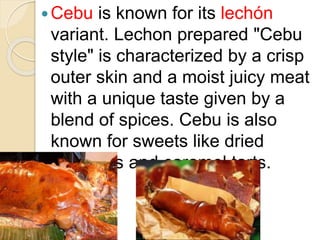 Cebu is known for its lechón
variant. Lechon prepared "Cebu
style" is characterized by a crisp
outer skin and a moist juicy meat
with a unique taste given by a
blend of spices. Cebu is also
known for sweets like dried
mangoes and caramel tarts.
 
