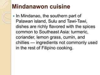 Mindanawon cuisine
 In Mindanao, the southern part of
Palawan island, Sulu and Tawi-Tawi,
dishes are richly flavored with the spices
common to Southeast Asia: turmeric,
coriander, lemon grass, cumin, and
chillies — ingredients not commonly used
in the rest of Filipino cooking.
 