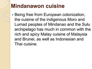 Mindanawon cuisine
 Being free from European colonization,
the cuisine of the indigenous Moro and
Lumad peoples of Mindanao and the Sulu
archipelago has much in common with the
rich and spicy Malay cuisine of Malaysia
and Brunei, as well as Indonesian and
Thai cuisine.
 