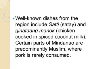 Well-known dishes from the
region include Satti (satay) and
ginataang manok (chicken
cooked in spiced coconut milk).
Certain parts of Mindanao are
predominantly Muslim, where
pork is rarely consumed.
 