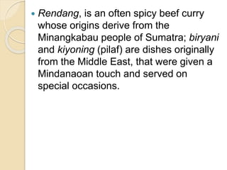  Rendang, is an often spicy beef curry
whose origins derive from the
Minangkabau people of Sumatra; biryani
and kiyoning (pilaf) are dishes originally
from the Middle East, that were given a
Mindanaoan touch and served on
special occasions.
 