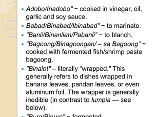  Adobo/Inadobo" − cooked in vinegar, oil,
garlic and soy sauce.
 Babad/Binabad/Ibinabad" − to marinate.
 "Banli/Binanlian/Pabanli" − to blanch.
 "Bagoong/Binagoongan/ – sa Bagoong" −
cooked with fermented fish/shrimp paste
bagoong.
 "Binalot" – literally "wrapped." This
generally refers to dishes wrapped in
banana leaves, pandan leaves, or even
aluminum foil. The wrapper is generally
inedible (in contrast to lumpia — see
below).
 