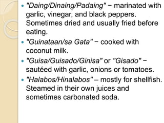  "Daing/Dinaing/Padaing" − marinated with
garlic, vinegar, and black peppers.
Sometimes dried and usually fried before
eating.
 "Guinataan/sa Gata" − cooked with
coconut milk.
 "Guisa/Guisado/Ginisa" or "Gisado" −
sautéed with garlic, onions or tomatoes.
 "Halabos/Hinalabos" – mostly for shellfish.
Steamed in their own juices and
sometimes carbonated soda.
 
