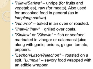  "Hilaw/Sariwa" – unripe (for fruits and
vegetables), raw (for meats). Also used
for uncooked food in general (as in
lumpiang sariwa).
 "Hinurno" – baked in an oven or roasted.
 "Ihaw/Inihaw" − grilled over coals.
 "Kinilaw" or "Kilawin" − fish or seafood
marinated in vinegar or calamansi juice
along with garlic, onions, ginger, tomato,
peppers.
 "Lechon/Litson/Nilechon" − roasted on a
spit. "Lumpia" – savory food wrapped with
an edible wrapper.
 