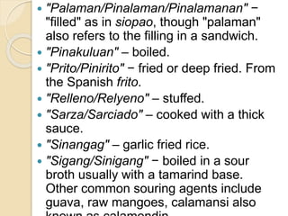  "Palaman/Pinalaman/Pinalamanan" −
"filled" as in siopao, though "palaman"
also refers to the filling in a sandwich.
 "Pinakuluan" – boiled.
 "Prito/Pinirito" − fried or deep fried. From
the Spanish frito.
 "Relleno/Relyeno" – stuffed.
 "Sarza/Sarciado" – cooked with a thick
sauce.
 "Sinangag" – garlic fried rice.
 "Sigang/Sinigang" − boiled in a sour
broth usually with a tamarind base.
Other common souring agents include
guava, raw mangoes, calamansi also
 
