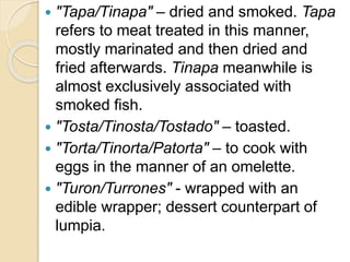  "Tapa/Tinapa" – dried and smoked. Tapa
refers to meat treated in this manner,
mostly marinated and then dried and
fried afterwards. Tinapa meanwhile is
almost exclusively associated with
smoked fish.
 "Tosta/Tinosta/Tostado" – toasted.
 "Torta/Tinorta/Patorta" – to cook with
eggs in the manner of an omelette.
 "Turon/Turrones" - wrapped with an
edible wrapper; dessert counterpart of
lumpia.
 