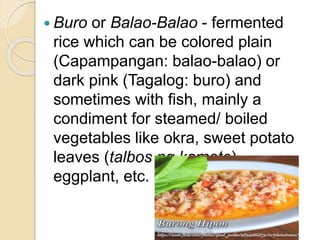  Buro or Balao-Balao - fermented
rice which can be colored plain
(Capampangan: balao-balao) or
dark pink (Tagalog: buro) and
sometimes with fish, mainly a
condiment for steamed/ boiled
vegetables like okra, sweet potato
leaves (talbos ng kamote),
eggplant, etc.
 