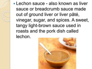  Lechon sauce - also known as liver
sauce or breadcrumb sauce made
out of ground liver or liver pâté,
vinegar, sugar, and spices. A sweet,
tangy light-brown sauce used in
roasts and the pork dish called
lechon.
 
