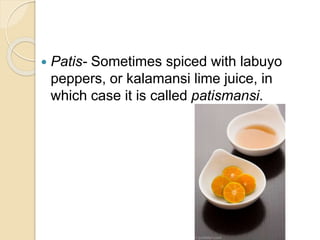  Patis- Sometimes spiced with labuyo
peppers, or kalamansi lime juice, in
which case it is called patismansi.
 