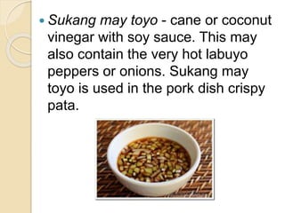  Sukang may toyo - cane or coconut
vinegar with soy sauce. This may
also contain the very hot labuyo
peppers or onions. Sukang may
toyo is used in the pork dish crispy
pata.
 