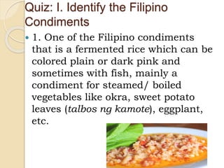 Quiz: I. Identify the Filipino
Condiments
 1. One of the Filipino condiments
that is a fermented rice which can be
colored plain or dark pink and
sometimes with fish, mainly a
condiment for steamed/ boiled
vegetables like okra, sweet potato
leaves (talbos ng kamote), eggplant,
etc.
 